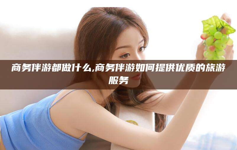 新疆商务伴游都做什么,商务伴游如何提供优质的旅游服务