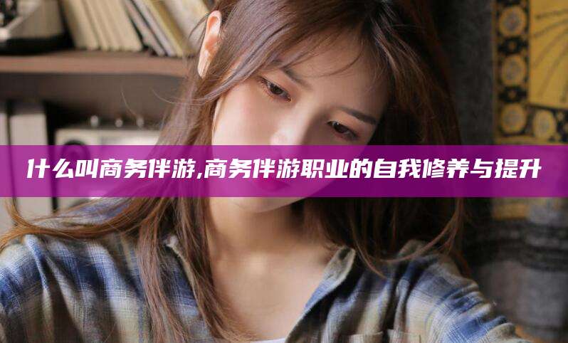 新疆什么叫商务伴游,商务伴游职业的自我修养与提升