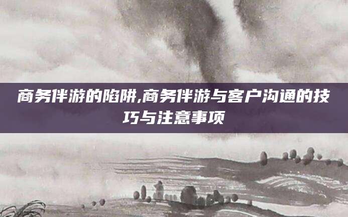 新疆商务伴游的陷阱,商务伴游与客户沟通的技巧与注意事项