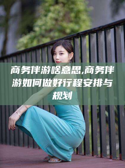 新疆商务伴游啥意思,商务伴游如何做好行程安排与规划