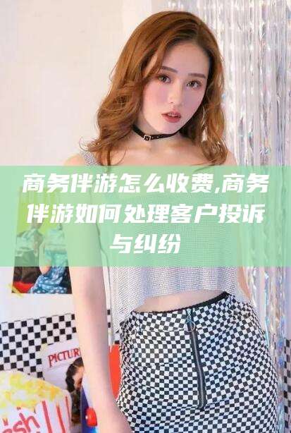 新疆商务伴游怎么收费,商务伴游如何处理客户投诉与纠纷