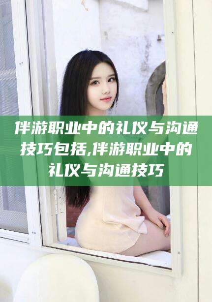 新疆伴游职业中的礼仪与沟通技巧包括,伴游职业中的礼仪与沟通技巧