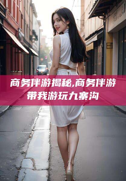 新疆商务伴游揭秘,商务伴游带我游玩九寨沟