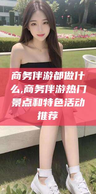 新疆商务伴游都做什么,商务伴游热门景点和特色活动推荐