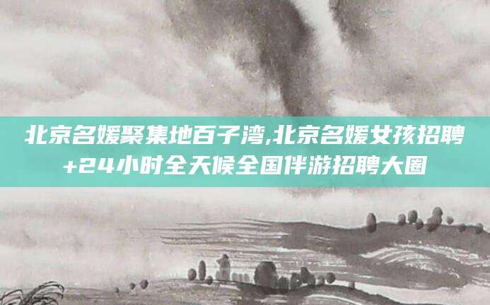 新疆北京名媛聚集地百子湾,北京名媛女孩招聘+24小时全天候全国伴游招聘大圈