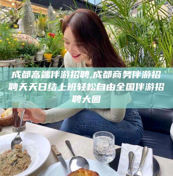 新疆成都高端伴游招聘,成都商务伴游招聘天天日结上班轻松自由全国伴游招聘大圈