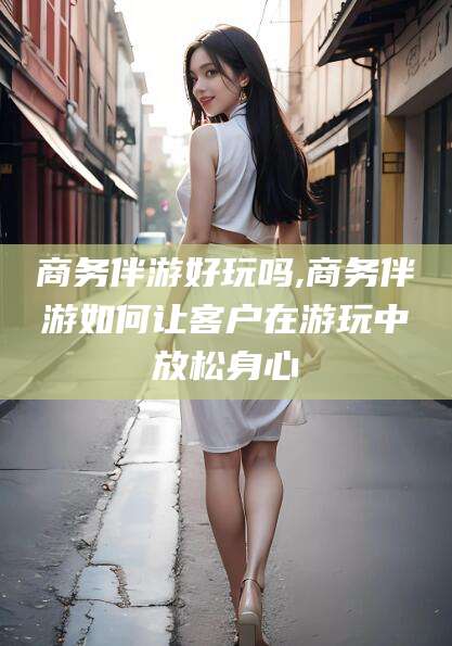 新疆商务伴游好玩吗,商务伴游如何让客户在游玩中放松身心