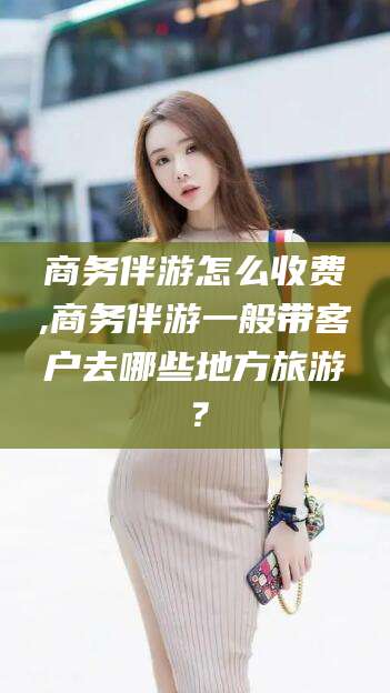 新疆商务伴游怎么收费,商务伴游一般带客户去哪些地方旅游？