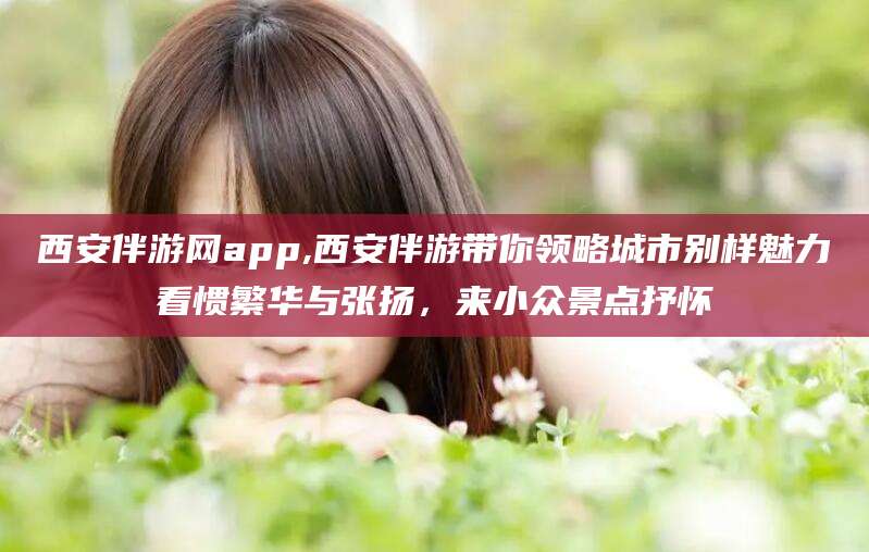 新疆西安伴游网app,西安伴游带你领略城市别样魅力看惯繁华与张扬，来小众景点抒怀