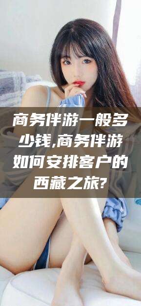 新疆商务伴游一般多少钱,商务伴游如何安排客户的西藏之旅?