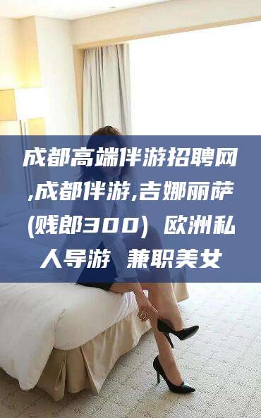 新疆成都高端伴游招聘网,成都伴游,吉娜丽萨(贱郎300) 欧洲私人导游 兼职美女
