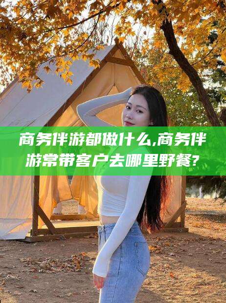 新疆商务伴游都做什么,商务伴游常带客户去哪里野餐?