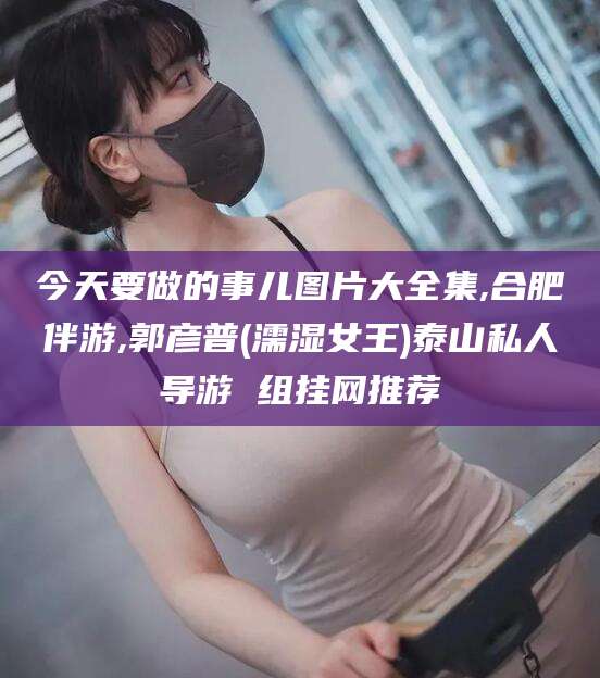 新疆今天要做的事儿图片大全集,合肥伴游,郭彦普(濡湿女王)泰山私人导游 组挂网推荐