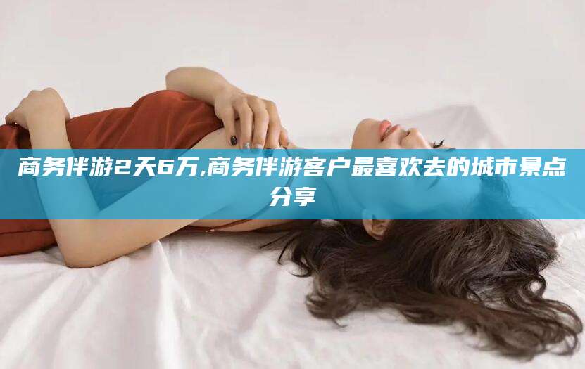 新疆商务伴游2天6万,商务伴游客户最喜欢去的城市景点分享