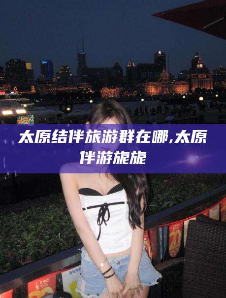 新疆太原结伴旅游群在哪,太原伴游旎旎