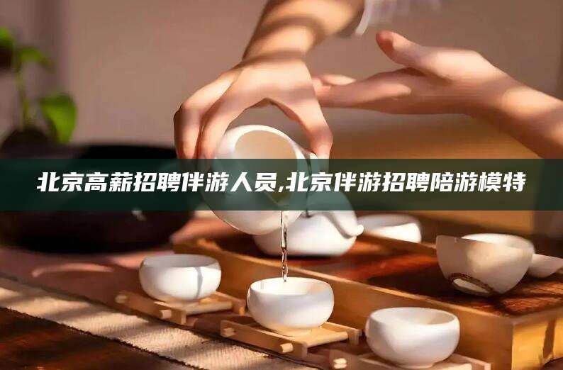 新疆北京高薪招聘伴游人员,北京伴游招聘陪游模特