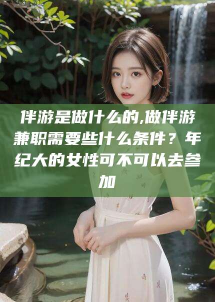 新疆伴游是做什么的,做伴游兼职需要些什么条件？年纪大的女性可不可以去参加