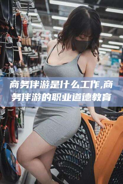 新疆商务伴游是什么工作,商务伴游的职业道德教育