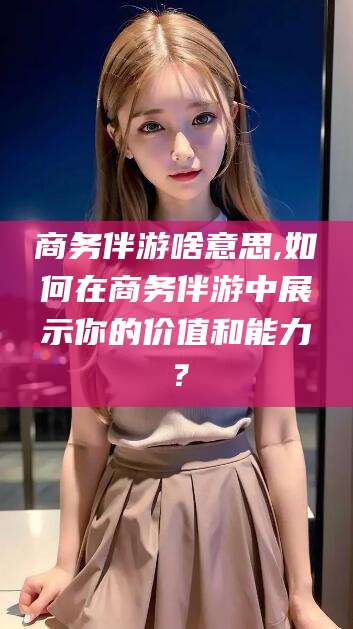 新疆商务伴游啥意思,如何在商务伴游中展示你的价值和能力？