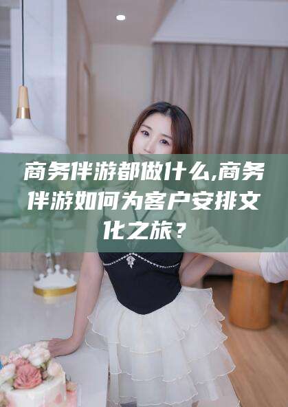 新疆商务伴游都做什么,商务伴游如何为客户安排文化之旅？
