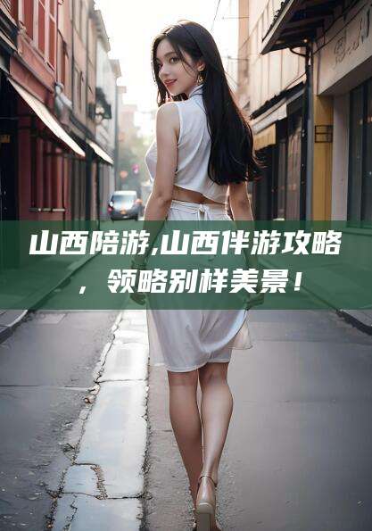 新疆山西陪游,山西伴游攻略，领略别样美景！
