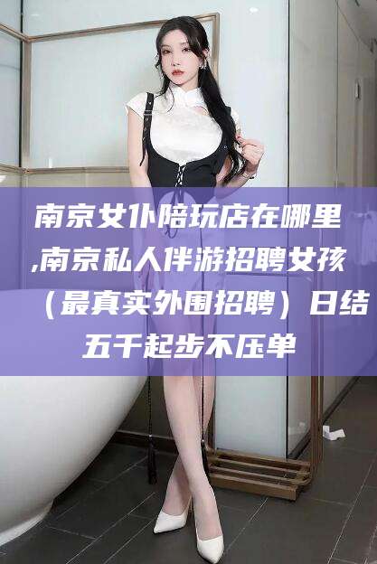 新疆南京女仆陪玩店在哪里,南京私人伴游招聘女孩（最真实外围招聘）日结五千起步不压单