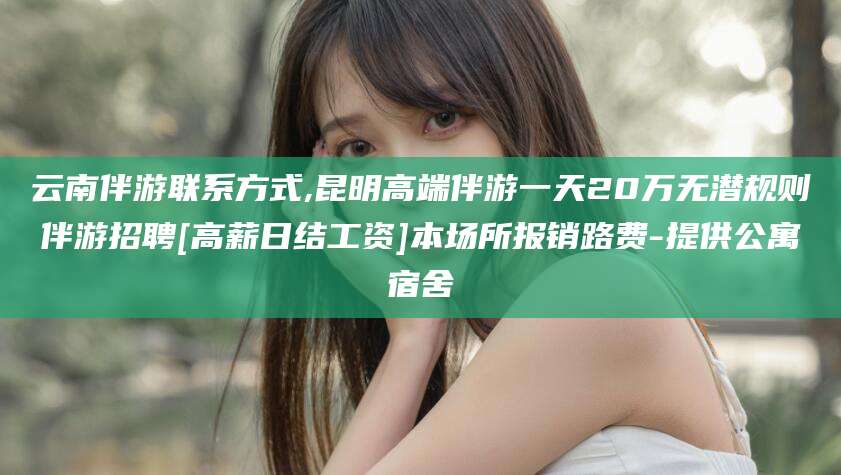 新疆云南伴游联系方式,昆明高端伴游一天20万无潜规则伴游招聘[高薪日结工资]本场所报销路费-提供公寓宿舍