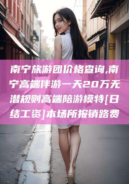 新疆南宁旅游团价格查询,南宁高端伴游一天20万无潜规则高端陪游模特[日结工资]本场所报销路费