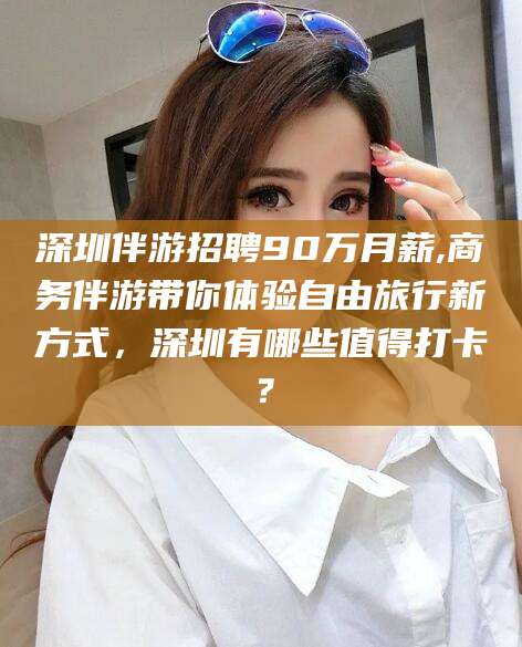 新疆深圳伴游招聘90万月薪,商务伴游带你体验自由旅行新方式，深圳有哪些值得打卡？