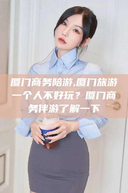 新疆厦门商务陪游,厦门旅游一个人不好玩？厦门商务伴游了解一下