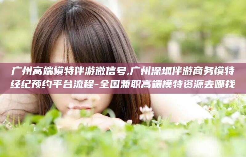 新疆广州高端模特伴游微信号,广州深圳伴游商务模特经纪预约平台流程-全国兼职高端模特资源去哪找