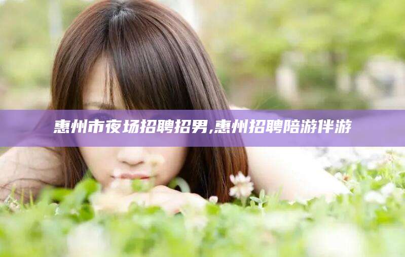 新疆惠州市夜场招聘招男,惠州招聘陪游伴游