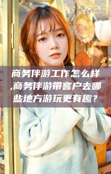 新疆商务伴游工作怎么样,商务伴游带客户去哪些地方游玩更有趣？