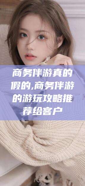 新疆商务伴游真的假的,商务伴游的游玩攻略推荐给客户