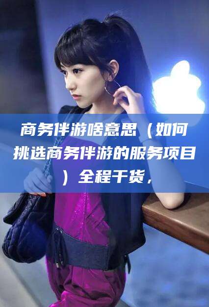 新疆商务伴游啥意思（如何挑选商务伴游的服务项目）全程干货，