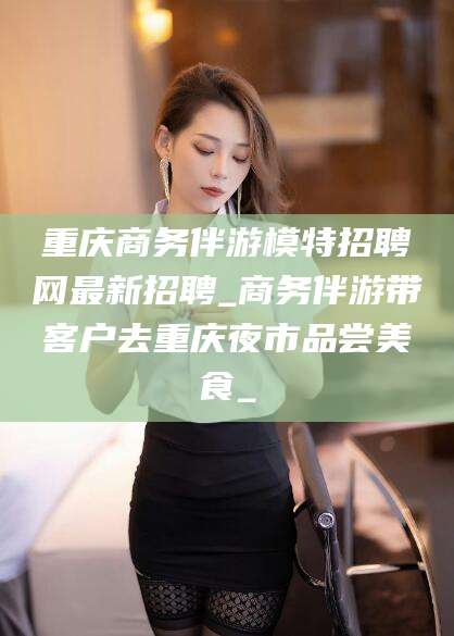 新疆重庆商务伴游模特招聘网最新招聘_商务伴游带客户去重庆夜市品尝美食_