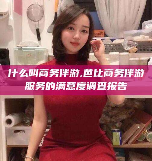 新疆什么叫商务伴游,芭比商务伴游服务的满意度调查报告