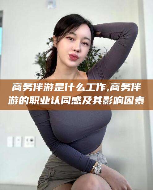 新疆商务伴游是什么工作,商务伴游的职业认同感及其影响因素
