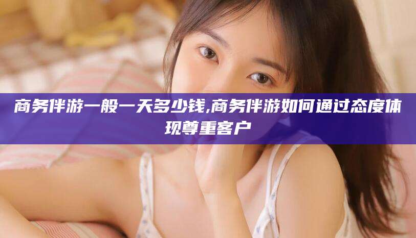 新疆商务伴游一般一天多少钱,商务伴游如何通过态度体现尊重客户